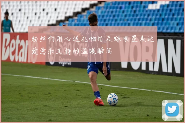 粉丝们用心送礼物给足球明星表达爱意和支持的温暖瞬间