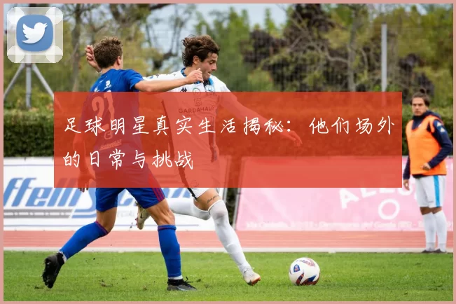 足球明星真实生活揭秘：他们场外的日常与挑战