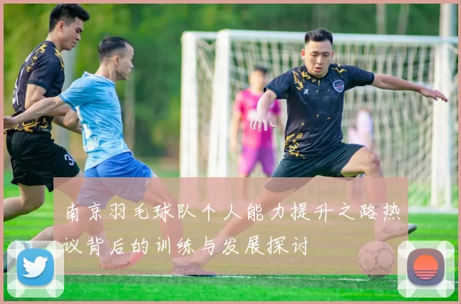 南京羽毛球队个人能力提升之路热议背后的训练与发展探讨