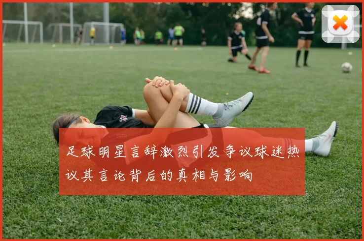 足球明星言辞激烈引发争议球迷热议其言论背后的真相与影响
