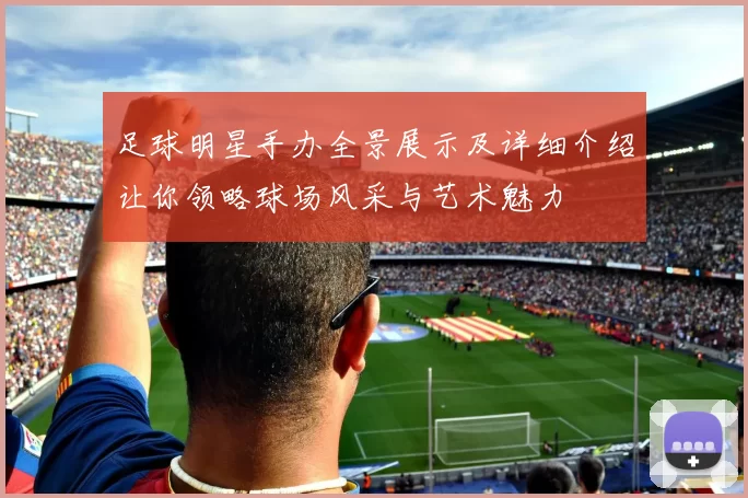 足球明星手办全景展示及详细介绍让你领略球场风采与艺术魅力