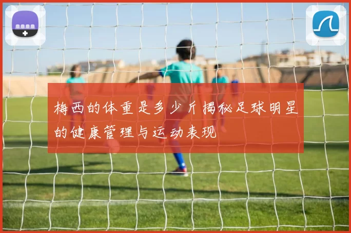 梅西的体重是多少斤揭秘足球明星的健康管理与运动表现