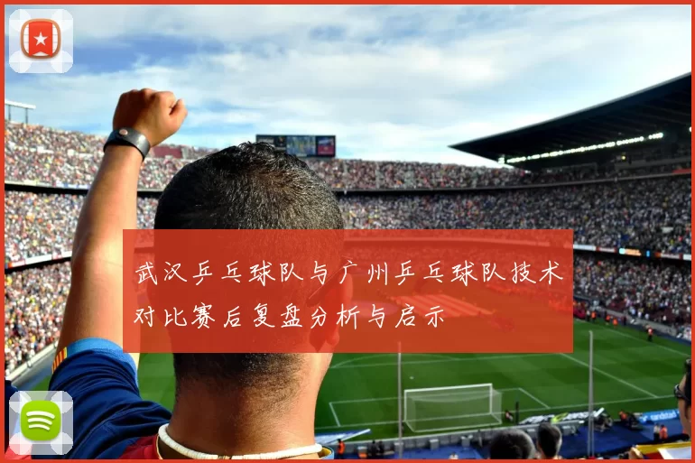 武汉乒乓球队与广州乒乓球队技术对比赛后复盘分析与启示