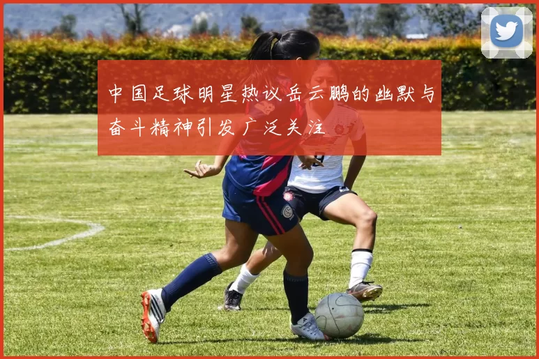 中国足球明星热议岳云鹏的幽默与奋斗精神引发广泛关注