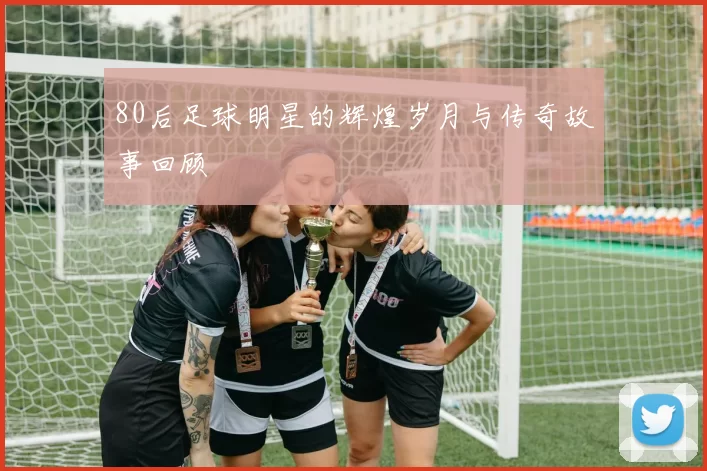 80后足球明星的辉煌岁月与传奇故事回顾