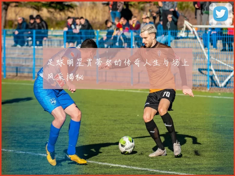 足球明星贾蒂尔的传奇人生与场上风采揭秘