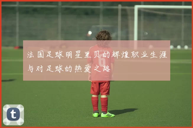 法国足球明星里贝的辉煌职业生涯与对足球的热爱之路