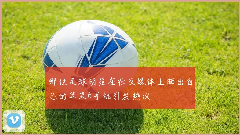 哪位足球明星在社交媒体上晒出自己的苹果6手机引发热议