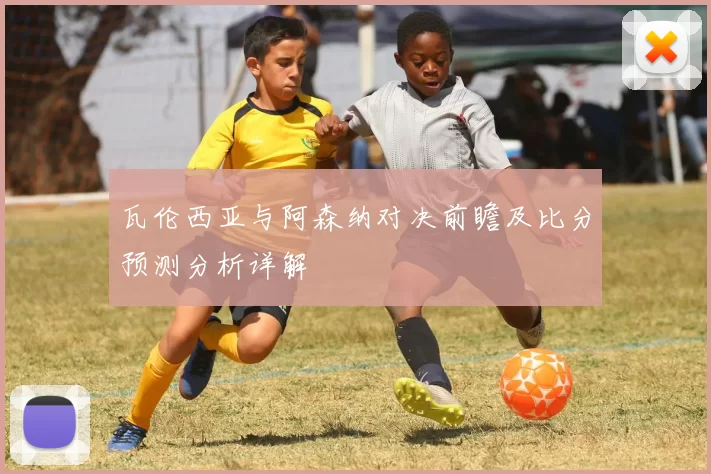 瓦伦西亚与阿森纳对决前瞻及比分预测分析详解