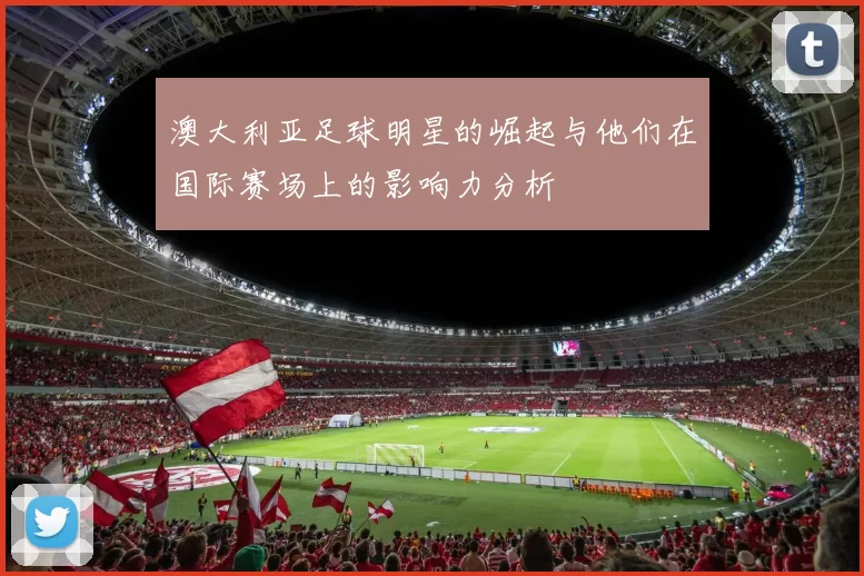 澳大利亚足球明星的崛起与他们在国际赛场上的影响力分析
