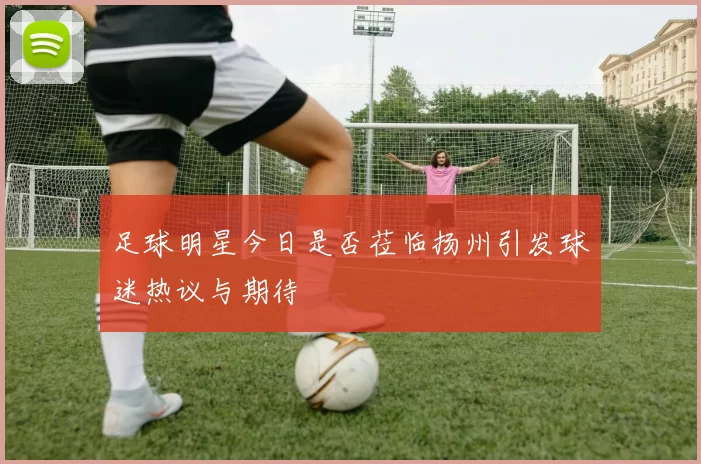 足球明星今日是否莅临扬州引发球迷热议与期待