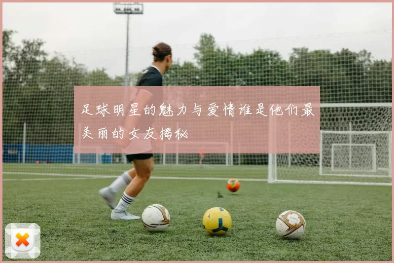足球明星的魅力与爱情谁是他们最美丽的女友揭秘