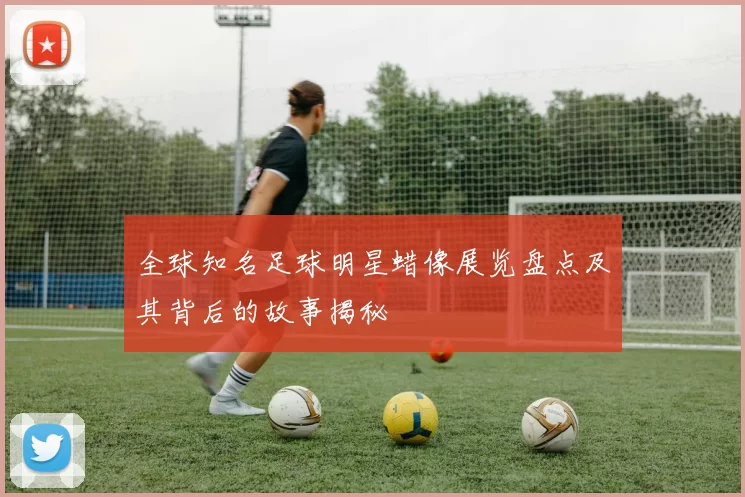 全球知名足球明星蜡像展览盘点及其背后的故事揭秘