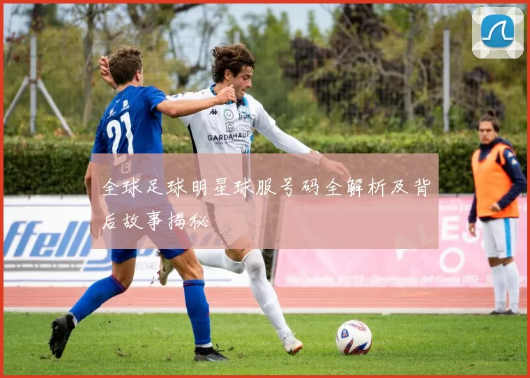 全球足球明星球服号码全解析及背后故事揭秘