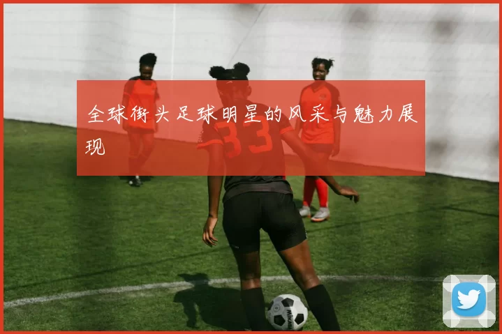 全球街头足球明星的风采与魅力展现