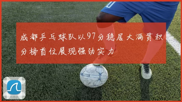 成都乒乓球队以97分稳居大满贯积分榜首位展现强劲实力