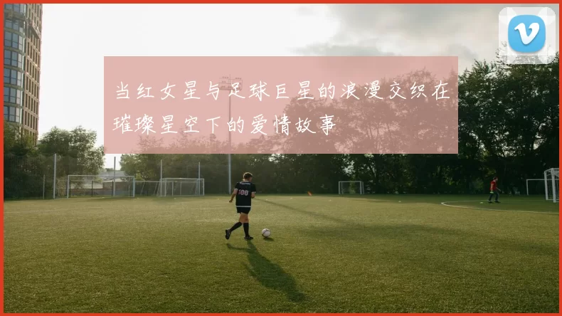 当红女星与足球巨星的浪漫交织在璀璨星空下的爱情故事