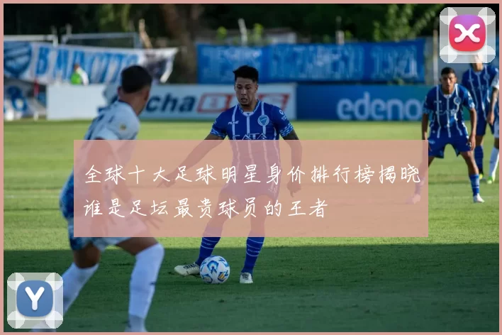全球十大足球明星身价排行榜揭晓谁是足坛最贵球员的王者