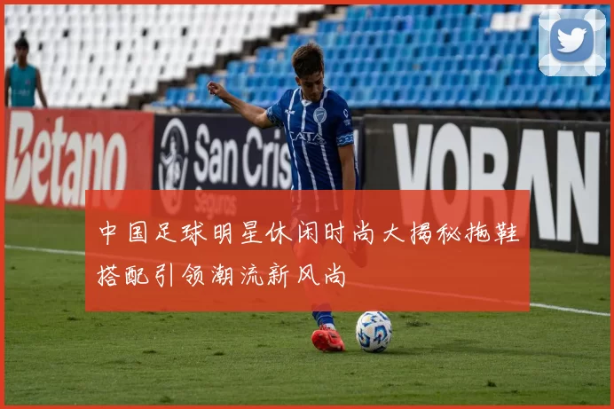 中国足球明星休闲时尚大揭秘拖鞋搭配引领潮流新风尚