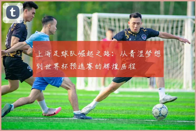 上海足球队崛起之路：从青涩梦想到世界杯预选赛的辉煌历程
