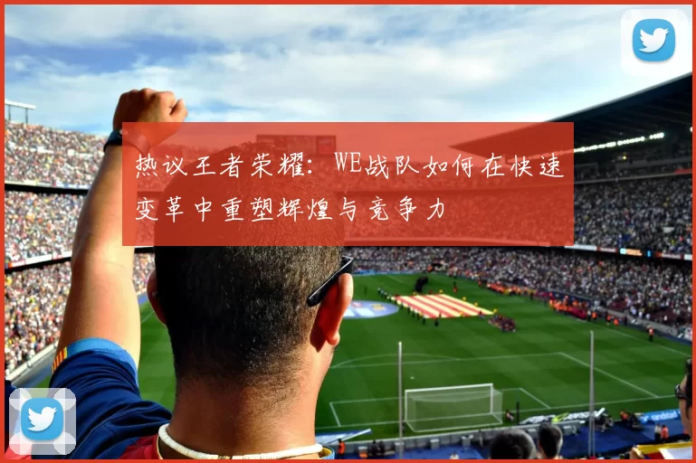 热议王者荣耀：WE战队如何在快速变革中重塑辉煌与竞争力