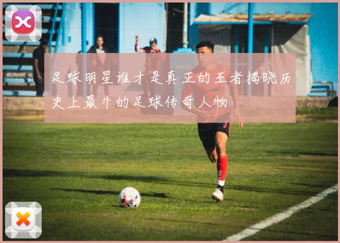 足球明星谁才是真正的王者揭晓历史上最牛的足球传奇人物