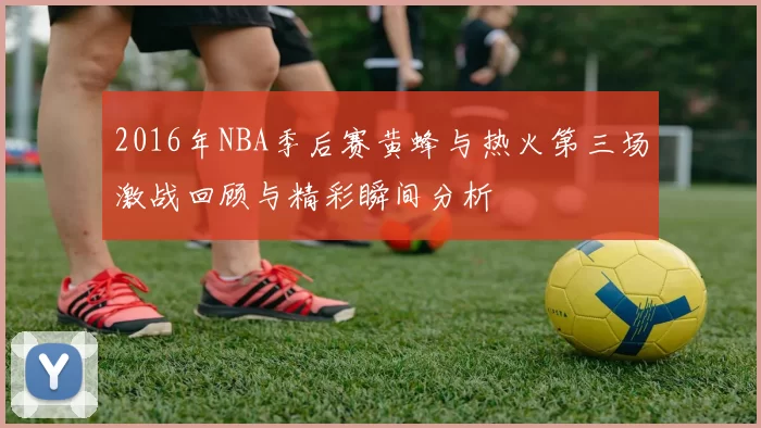 2016年NBA季后赛黄蜂与热火第三场激战回顾与精彩瞬间分析
