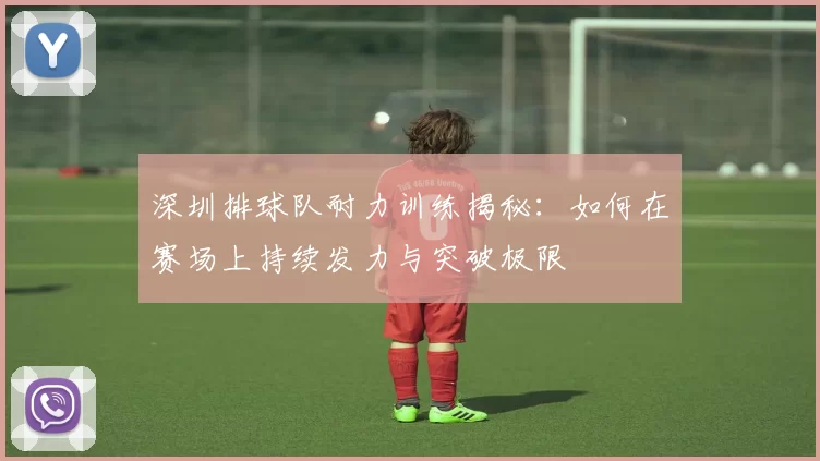 深圳排球队耐力训练揭秘：如何在赛场上持续发力与突破极限