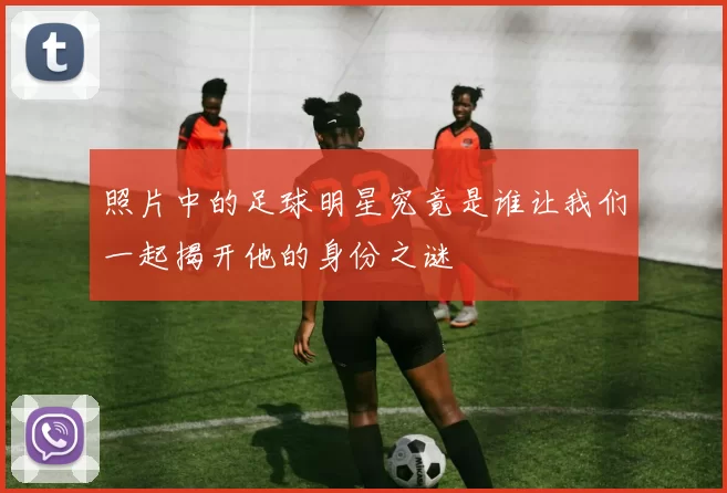 照片中的足球明星究竟是谁让我们一起揭开他的身份之谜