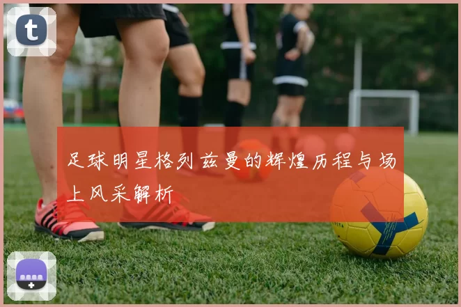 足球明星格列兹曼的辉煌历程与场上风采解析