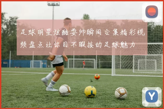 足球明星炫酷耍帅瞬间合集精彩视频盘点让你目不暇接的足球魅力