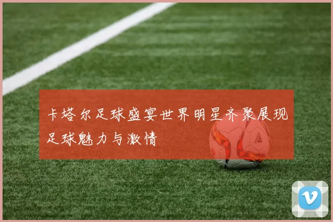 卡塔尔足球盛宴世界明星齐聚展现足球魅力与激情