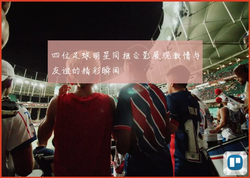 四位足球明星同框合影展现激情与友谊的精彩瞬间