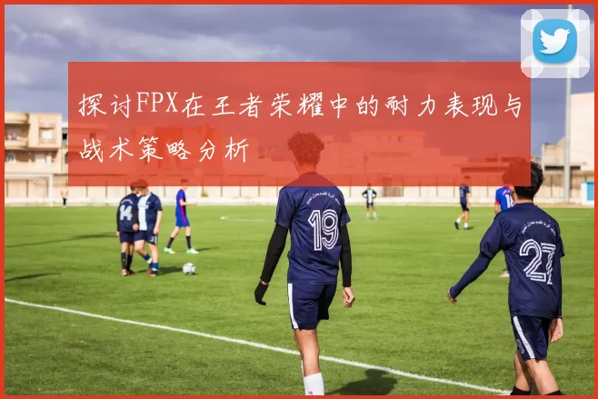探讨FPX在王者荣耀中的耐力表现与战术策略分析