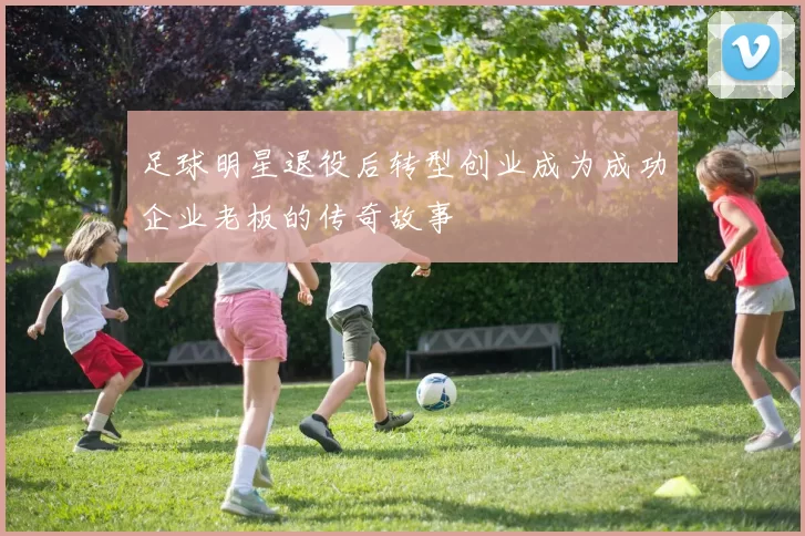 足球明星退役后转型创业成为成功企业老板的传奇故事