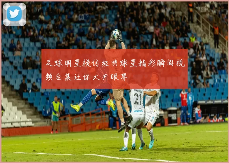 足球明星模仿经典球星精彩瞬间视频合集让你大开眼界