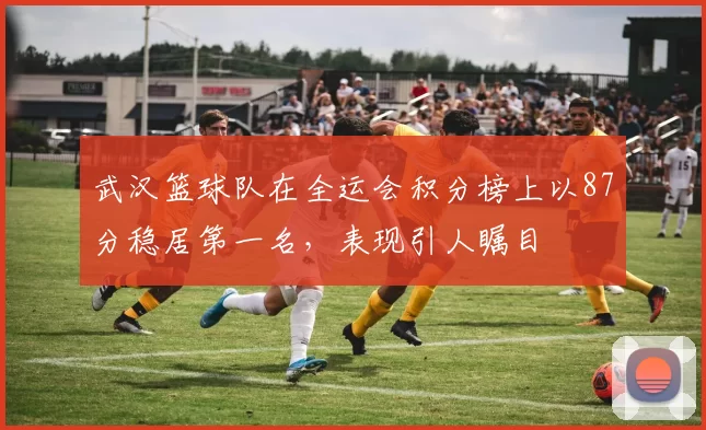 武汉篮球队在全运会积分榜上以87分稳居第一名，表现引人瞩目