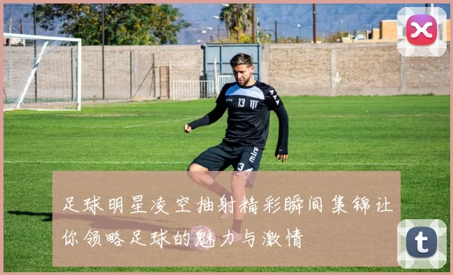 足球明星凌空抽射精彩瞬间集锦让你领略足球的魅力与激情