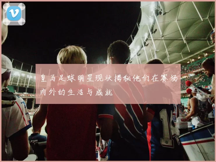 皇马足球明星现状揭秘他们在赛场内外的生活与成就