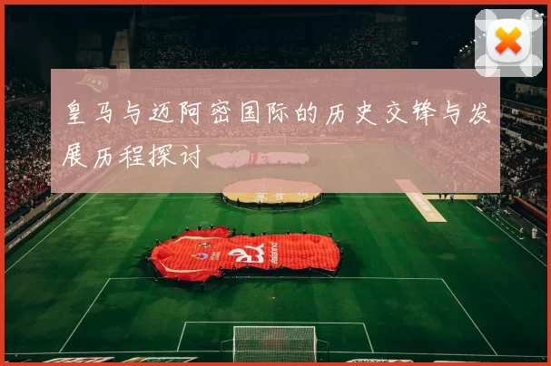 皇马与迈阿密国际的历史交锋与发展历程探讨