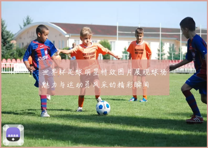 世界杯足球明星特效图片展现球场魅力与运动员风采的精彩瞬间