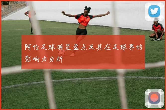 阿伦足球明星盘点及其在足球界的影响力分析