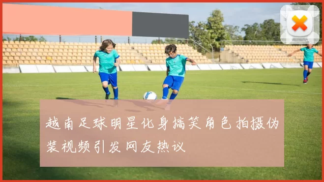 越南足球明星化身搞笑角色拍摄伪装视频引发网友热议
