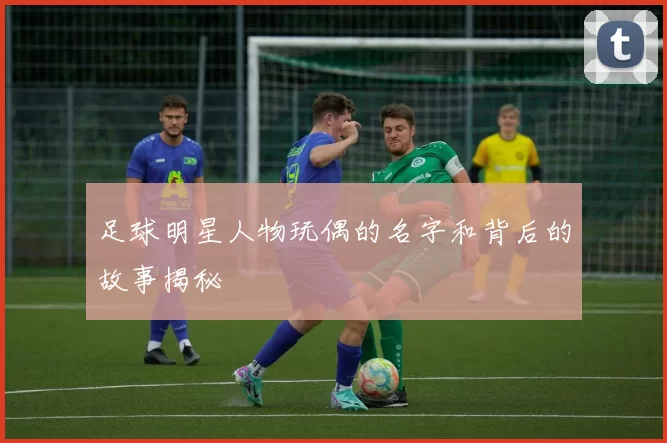 足球明星人物玩偶的名字和背后的故事揭秘