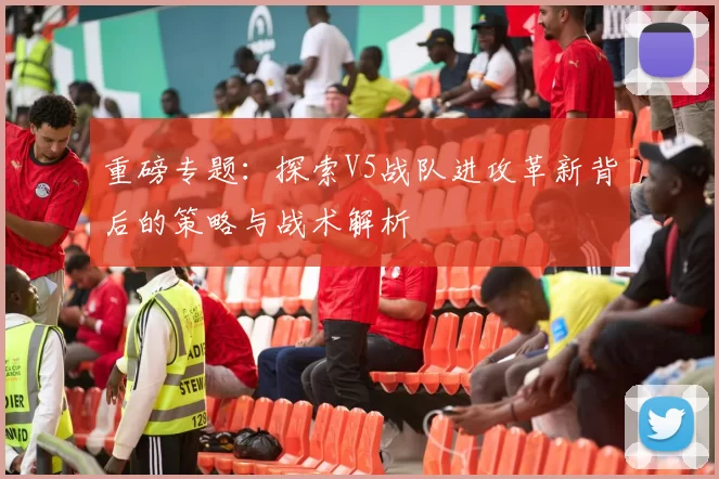 重磅专题：探索V5战队进攻革新背后的策略与战术解析