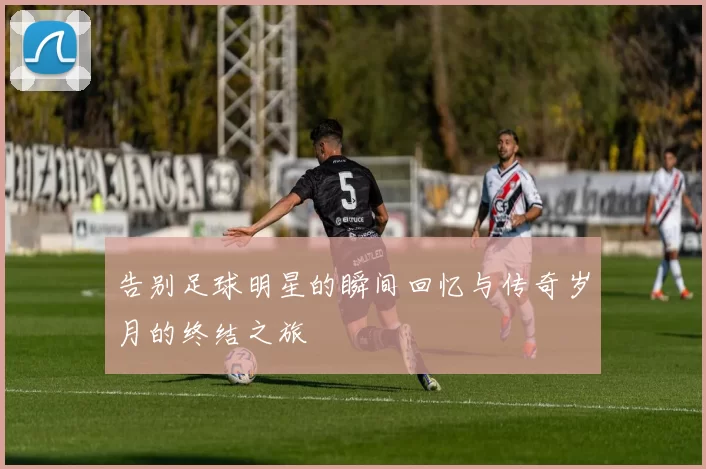 告别足球明星的瞬间回忆与传奇岁月的终结之旅