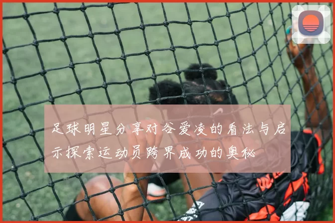 足球明星分享对谷爱凌的看法与启示探索运动员跨界成功的奥秘