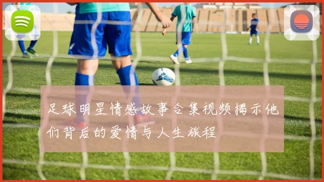 足球明星情感故事合集视频揭示他们背后的爱情与人生旅程