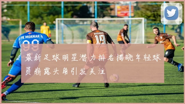 最新足球明星潜力排名揭晓年轻球员崭露头角引发关注