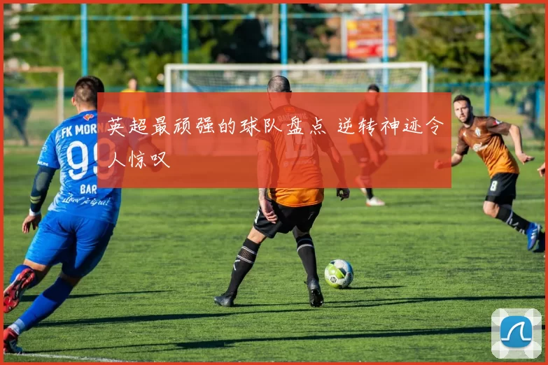 英超最顽强的球队盘点 逆转神迹令人惊叹